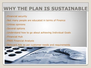 WHY THE PLAN IS SUSTAINABLE
Financial security
Not many people are educated in terms of Finance
Unbias opinions
Several options
Understand how to go about achieving Individual Goals
Financial Hub
FREE Financial Analysis
Relevant Ads as per customer needs and requirements
 