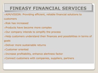 FINEASY FINANCIAL SERVICES
AIM/VISION: Providing efficient, reliable financial solutions to
customers
Risk has increased
Products have become more complex
Our company intends to simplify the process
Help customers understand their finances and possibilities in terms of
goals
Deliver more sustainable returns
Customer oriented
Increase profitability, enhance alertness factor
Connect customers with companies, suppliers, partners
 