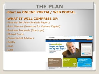 THE PLAN
Start an ONLINE PORTAL/ WEB PORTAL
WHAT IT WILL COMPRISE OF:
Financial Portfolio (Analysis Report)
Joint Venture (Investors for Venture Capital)
Business Proposals (Start-ups)
Mutual Funds
Sharemarket Advisors
Realty
Loan
Gold
 
