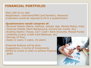 FINANCIAL PORTFOLIO
Main USP of our plan
Registration: Username(PAN Card Number), Password
Customers would be required to fill in a questionnaire
Questionnaire would comprise of:
Personal Details (Name, Address, Gender, Age, Marital Status, Kids)
Financial Details (Work Background, Income per month, etc)
Existing Assets ( House, Car< Cash< Bank Accounts, Mutual Funds)
Liabilities (Loans, Credit Card Balances, etc)
Savings (If Any)
Goals (2 years, 5 years, 10 years)
Financial Analysis will be done
Suggestions, in terms of Investments
Where to invest in order to achieve financial
goals
 
