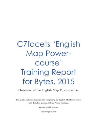 C7facets ‘English
Map Power-
course’
Training Report
for Bytes, 2015
Overview of the English Map Power-course
The results and some remarks after completing the English Map Power-course
with 4 student groups at Bytes People Solutions.
Written by J.H. Stander
c7facets@gmail.com
 