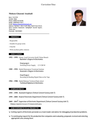 Curriculum Vitae
Mohsen Ghasemi Ataabadi
Born: 7/4/1970
Gender: Male
Phone: 00982144146396
Mobil: 00989383712071
Email: Mohsen-Ghasemi@Hotmail.com
Address: Number1, West Tenth Alley, North Varzi Street,
West Ferdows Boulevard, Sadeghiyeh Second Square,
Thran, Iran.
Postcode: 1483784881
_______________________________________________
i PROFILE i
- Responsible
- Suitable for group works
- Cheerful
- With excellent public relations
i EDUCATION i
1992 – 1995: Islamic Azad University-South Tehran Branch
Bachelor’s Degree in Electronics
Final project:
Switching Power Supply 12 V/200 W
1989 – 1992: Shahid Shamsipour Vocational Institute
Associate’s Degree in Electronics
Final Project:
Recording & Reading Digital Data on the Tape
1984 – 1988: Shahid Bahonar Technical High school
Technical Diploma in Electronics
i EMPLOYMENT i
1995 – 1999: Assistant Engineer (Tehran Cement Factory-Unit 7)
1999 – 2005: Head of Electronic Department (Tehran Cement Factory-Unit 7)
2005 – 2015
•
: Supervisor of Electronic Department (Tehran Cement Factory-Unit 7)
· Obliging resignation because of Company bankruptcy
i JOB EXPERIENCES & PROJECTS i
v Getting reports of Electronic personals as a team leader and advice for debugging of production problems.
v To send buying request for the production line companies and evaluating proposals received and selecting
appropriate ones among them.
 