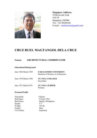 CRUZ RUEL MAGTANGOL DELA CRUZ
Position ARCHITECTURAL COORDINATOR
Educational Background
June 1982-March 1987 FAR EASTERN UNIVERSITY
Bachelor of Science in Architecture
June 1978-March 1982 ST. PAUL COLLEGE
Secondary
June 1971-March1978 ST. PAUL SCHOOL
Primary
Personal Profile
Nationality: Filipino
Birth Date: 19 April 1965
Birth Place: Manila, Philippines
Height: 5’7”
Weight: 185 lbs
Gender: Male
Civil Status: Separated
Singapore Address:
10 Rivervale Link
#10-19
Singapore 545044
Tel : +65 98304324
E-mail : ruelmccruz@gmail.com
 