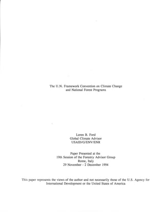 The U.N. Framework Convention on Climate Change
and National Forest Programs
I-oren B. Ford
Global Climate Advisor
USAID/G/ET.IV/ENR
Paper Presented at the
19th Session of the Forestry Advisor Group
Rome, Italy
29 November - 2 December 1994
This paper represents the views of the author and not necessarily those of the U.S. Agency for
International Development or the United States of America
 