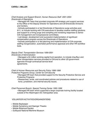 CAROL I. MILLER
Chief Analysis and Support Branch, Human Resource Staff 2001-2004
Directorate of Operations
• Managed HR Team that provided corporate HR strategic and support services
to the Office of the Deputy Director for Operations and all Directorate Divisions
and Centers.
• Actively participated in or led Directorate of Operations surge activities post
9/11, to include working with CIA executives to develop creative staffing solutions
and support to a hiring surge and compiling and reviewing responses to Senior
CIA management and Congressional committees.
• Led design, development and successful implementation of significant
compensation program across the Directorate of Operations.
• Actively participated in or led planning and implementation of CIA corporate
staffing reorganization, automated performance appraisal and other HR workflow
tools.
Deputy Chief, Transportation Services 1999-2001
Directorate of Administration
• Managed a $4 million working capital fund operation, to include chauffeur and
other transportation services provided to CIA and to other US government
agencies through contractual service level
agreements.
Chief of Human Resources and Security Policy 1996-1999
Protective Programs Group, Center for CIA Security
• Managed HR team that provided support to the Security Protective Service and
Protective Programs
• Researched, wrote, and coordinated policies and procedures related to use of
force, jurisdiction, and internal security issues.
Chief Personnel Branch, Special Training Center 1993-1996
• Managed HR team which supported a large corporate training facility located
outside of the Washington DC metropolitan area.
VOLUNTEER ACTIVITIES/ORGANIZATIONS
• Mobile Baykeeper
• Mobile Symphony and Saenger Theatre
• Mobile Botanical Garden
• Gulfquest National Maritime Museum
 