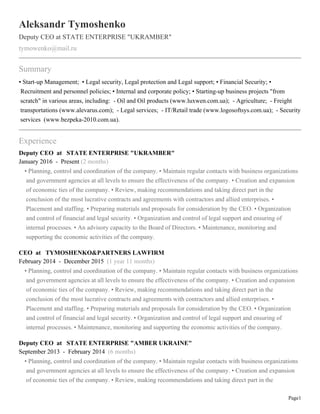 Page1
Aleksandr Tymoshenko
Deputy CEO at STATE ENTERPRISE "UKRAMBER"
tymowenko@mail.ru
Summary
• Start-up Management; • Legal security, Legal protection and Legal support; • Financial Security; •
Recruitment and personnel policies; • Internal and corporate policy; • Starting-up business projects "from
scratch" in various areas, including: - Oil and Oil products (www.luxwen.com.ua); - Agriculture; - Freight
transportations (www.alevarus.com); - Legal services; - IT/Retail trade (www.logosoftsys.com.ua); - Security
services (www.bezpeka-2010.com.ua).
Experience
Deputy CEO at STATE ENTERPRISE "UKRAMBER"
January 2016 - Present (2 months)
• Planning, control and coordination of the company. • Maintain regular contacts with business organizations
and government agencies at all levels to ensure the effectiveness of the company. • Creation and expansion
of economic ties of the company. • Review, making recommendations and taking direct part in the
conclusion of the most lucrative contracts and agreements with contractors and allied enterprises. •
Placement and staffing. • Preparing materials and proposals for consideration by the CEO. • Organization
and control of financial and legal security. • Organization and control of legal support and ensuring of
internal processes. • An advisory capacity to the Board of Directors. • Maintenance, monitoring and
supporting the economic activities of the company.
CEO at TYMOSHENKO&PARTNERS LAWFIRM
February 2014 - December 2015 (1 year 11 months)
• Planning, control and coordination of the company. • Maintain regular contacts with business organizations
and government agencies at all levels to ensure the effectiveness of the company. • Creation and expansion
of economic ties of the company. • Review, making recommendations and taking direct part in the
conclusion of the most lucrative contracts and agreements with contractors and allied enterprises. •
Placement and staffing. • Preparing materials and proposals for consideration by the CEO. • Organization
and control of financial and legal security. • Organization and control of legal support and ensuring of
internal processes. • Maintenance, monitoring and supporting the economic activities of the company.
Deputy CEO at STATE ENTERPRISE "AMBER UKRAINE"
September 2013 - February 2014 (6 months)
• Planning, control and coordination of the company. • Maintain regular contacts with business organizations
and government agencies at all levels to ensure the effectiveness of the company. • Creation and expansion
of economic ties of the company. • Review, making recommendations and taking direct part in the
 