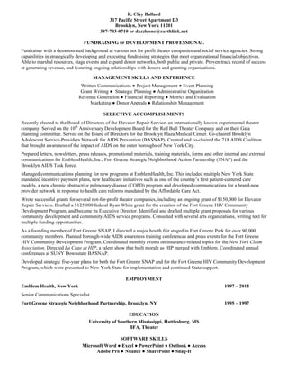 R. Clay Ballard
317 Pacific Street Apartment D3
Brooklyn, New York 11201
347-703-0710 or dazzleone@earthlink.net
FUNDRAISING or DEVELOPMENT PROFESSIONAL
Fundraiser with a demonstrated background at various not for profit theater companies and social service agencies. Strong
capabilities in strategically developing and executing fundraising strategies that meet organizational financial objectives.
Able to marshal resources, stage events and expand donor networks, both public and private. Proven track record of success
at generating revenue, and fostering ongoing relationships with donors and granting organizations.
MANAGEMENT SKILLS AND EXPERIENCE
Written Communications ● Project Management ● Event Planning
Grant Writing ● Strategic Planning ● Administrative Organization
Revenue Generation ● Financial Reporting ● Metrics and Evaluation
Marketing ● Donor Appeals ● Relationship Management
SELECTIVE ACCOMPLISHMENTS
Recently elected to the Board of Directors of the Elevator Repair Service, an internationally known experimental theater
company. Served on the 10th
Anniversary Development Board for the Red Bull Theater Company and on their Gala
planning committee. Served on the Board of Directors for the Brooklyn Plaza Medical Center. Co-chaired Brooklyn
Adolescent Service-Providers Network for AIDS Prevention (BASNAP). Created and co-chaired the 718 AIDS Coalition
that brought awareness of the impact of AIDS on the outer boroughs of New York City.
Prepared letters, newsletters, press releases, promotional materials, training materials, forms and other internal and external
communications for EmblemHealth, Inc., Fort Greene Strategic Neighborhood Action Partnership (SNAP) and the
Brooklyn AIDS Task Force.
Managed communications planning for new programs at EmblemHealth, Inc. This included multiple New York State
mandated incentive payment plans, new healthcare initiatives such as one of the country’s first patient-centered care
models, a new chronic obstructive pulmonary disease (COPD) program and developed communications for a brand-new
provider network in response to health care reforms mandated by the Affordable Care Act.
Wrote successful grants for several not-for-profit theater companies, including an ongoing grant of $150,000 for Elevator
Repair Services. Drafted a $125,000 federal Ryan White grant for the creation of the Fort Greene HIV Community
Development Program, and became its Executive Director. Identified and drafted multiple grant proposals for various
community development and community AIDS service programs. Consulted with several arts organizations, writing text for
multiple funding opportunities.
As a founding member of Fort Greene SNAP, I directed a major health fair staged in Fort Greene Park for over 90,000
community members. Planned borough-wide AIDS awareness training conferences and press events for the Fort Greene
HIV Community Development Program. Coordinated monthly events on insurance-related topics for the New York Claim
Association. Directed La Cage at HIP, a talent show that built morale as HIP merged with Emblem. Coordinated annual
conferences at SUNY Downstate BASNAP.
Developed strategic five-year plans for both the Fort Greene SNAP and for the Fort Greene HIV Community Development
Program, which were presented to New York State for implementation and continued State support.
EMPLOYMENT
Emblem Health, New York 1997 – 2015
Senior Communications Specialist
Fort Greene Strategic Neighborhood Partnership, Brooklyn, NY 1995 – 1997
EDUCATION
University of Southern Mississippi, Hattiesburg, MS
BFA, Theater
SOFTWARE SKILLS
Microsoft Word ● Excel ● PowerPoint ● Outlook ● Access
Adobe Pro ● Nuance ● SharePoint ● Snag-It
 