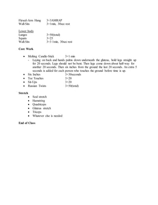 Flexed-Arm Hang 3×3AMRAP
Wall-Sits 3×1min, 30sec rest
Lower body
Lunges 3×50(total)
Squats 3×25
Wall-Sits 3×3 1min, 30sec rest
Core Work
 Melting Candle-Stick 3×1 min
- Laying on back and hands palms down underneath the gluteus, hold legs straight up
for 20 seconds. Legs should not be bent. Then legs come down about half-way for
another 20 seconds. Then six inches from the ground the last 20 seconds. An extra 5
seconds is added for each person who touches the ground before time is up.
 Six Inches 3×30seconds
 Toe Touches 3×20
 Sit-Ups 3×20
 Russian Twists 3×50(total)
Stretch
 Seal stretch
 Hamstring
 Quadriceps
 Gluteus stretch
 Triceps
 Whatever else is needed
End of Class
 