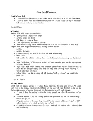 Game Speed Curriculum
Stretch/Foam Roll
 Kids can stretch with or without the bands and/or foam roll prior to the start of sessions
 Kids who do not have the desire to stretch prior can kick the soccer (or any of the other)
balls around working on their touches
Start of Class
Warm-Up
10 yard drills with proper arm mechanics
 Sprint position Lunges Front lunges
 Reverse lunges hip flexor
 Side lunges / crossover lunge
 Knee hugs coming down into a toe-touch
 Frankenstein’s—leg comes down fast and toes skim the turf to the heel of other foot
20 yard drills with proper arm mechanics; buzzing feet on the line
 A-Skips
 A-Skips for height
 Carioca—driving trail knee to the chest and back down quickly
 Open Gates
 Side shuffle—In athletic position; chest over the knees, feet not crossing and feet do not
drag
 Back Pedal—first ‘go’ back pedal, second ‘go’ turn out (with open hips like open gates)
and sprint forward
 High knees—high knees for five yards and then sprint out for the rest; make sure the kids
know it is for reps (how many times they can bring their knees up before reaching 5
yards) rather than for speed.
 Falling Starts—one kid at a time will fall forward, “stiff as a board”, and sprint to the
other end.
WATER BREAK
Push-Up Starts
Divide kids into running groups of 2-4; they should be around the same sprint speeds. All sprints
start from on the ground, chin to chest and knees up. The kids will buzz their feet on the end line.
Each sprint consists of running down and then back again over a 20 yard distance.
 1st sprint is from the push-up position flat on the ground and kids will run out on my ‘go’
call
 2nd sprint consists of the kids coming up from the ground on my ‘up’ call and sprinting
out on my ‘go’ call
 3rd sprint consists of the same things from 2nd sprint with the addition of ‘right’ or ‘left’
call for that foot to be pulled up before the ‘go’ call
 4th sprint consists of the same as the 3rd sprint, but I will call ‘switch’ after calling the foot
that is pulled up.
 