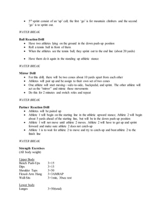  5th sprint consist of an ‘up’ call, the first ‘go’ is for mountain climbers and the second
‘go’ is to sprint out.
WATER BREAK
Ball Reaction Drill
 Have two athletes lying on the ground in the down push-up position
 Roll a tennis ball in front of them
 When the athletes see the tennis ball, they sprint out to the end line (about 20 yards)
 Have them do it again in the standing up athletic stance
WATER BREAK
Mirror Drill
 For this drill, there will be two cones about 10 yards apart from each other
 Athletes will pair up and be assign to their own set of two cones
 One athlete will start moving—side-to-side, backpedal, and sprint. The other athlete will
act as the “mirror” and mimic these movements
 Do this for 2 minutes and switch roles and repeat
WATER BREAK
Partner Reaction Drill
 Athletes will be paired up
 Athlete 1 will begin on the starting line in the athletic upward stance; Athlete 2 will begin
about 5 yards ahead of the starting line, but will be in the down push-up position
 Athlete 1 will not move until athlete 2 moves. Athlete 2 will have to get up and sprint
forward and make sure athlete 2 does not catch-up
 Athlete 1 is to wait for athlete 2 to move and try to catch-up and beat athlete 2 to the
finish line
WATER BREAK
Strength Exercises
(All body weight)
Upper Body
Bench Push-Ups 3×15
Dips 3×15
Shoulder Taps 3×50
Flexed-Arm Hang 3×3AMRAP
Wall-Sits 3×1min, 30sec rest
Lower body
Lunges 3×50(total)
 