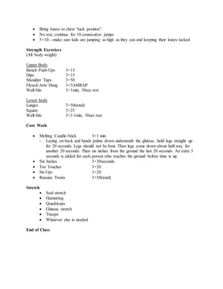  Bring knees to chest “tuck position”
 No rest, continue for 10 consecutive jumps
 5×10—make sure kids are jumping as high as they can and keeping their knees tucked
Strength Exercises
(All body weight)
Upper Body
Bench Push-Ups 3×15
Dips 3×15
Shoulder Taps 3×50
Flexed-Arm Hang 3×3AMRAP
Wall-Sits 3×1min, 30sec rest
Lower body
Lunges 3×50(total)
Squats 3×25
Wall-Sits 3×3 1min, 30sec rest
Core Work
 Melting Candle-Stick 3×1 min
- Laying on back and hands palms down underneath the gluteus, hold legs straight up
for 20 seconds. Legs should not be bent. Then legs come down about half-way for
another 20 seconds. Then six inches from the ground the last 20 seconds. An extra 5
seconds is added for each person who touches the ground before time is up.
 Six Inches 3×30seconds
 Toe Touches 3×20
 Sit-Ups 3×20
 Russian Twists 3×50(total)
Stretch
 Seal stretch
 Hamstring
 Quadriceps
 Gluteus stretch
 Triceps
 Whatever else is needed
End of Class
 
