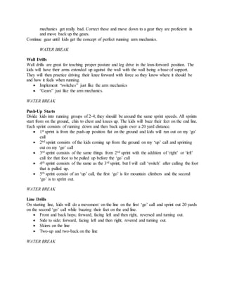 mechanics get really bad. Correct these and move down to a gear they are proficient in
and move back up the gears.
Continue gear until kids get the concept of perfect running arm mechanics.
WATER BREAK
Wall Drills
Wall drills are great for teaching proper posture and leg drive in the lean-forward position. The
kids will have their arms extended up against the wall with the wall being a base of support.
They will then practice driving their knee forward with force so they know where it should be
and how it feels when running.
 Implement “switches” just like the arm mechanics
 “Gears” just like the arm mechanics.
WATER BREAK
Push-Up Starts
Divide kids into running groups of 2-4; they should be around the same sprint speeds. All sprints
start from on the ground, chin to chest and knees up. The kids will buzz their feet on the end line.
Each sprint consists of running down and then back again over a 20 yard distance.
 1st sprint is from the push-up position flat on the ground and kids will run out on my ‘go’
call
 2nd sprint consists of the kids coming up from the ground on my ‘up’ call and sprinting
out on my ‘go’ call
 3rd sprint consists of the same things from 2nd sprint with the addition of ‘right’ or ‘left’
call for that foot to be pulled up before the ‘go’ call
 4th sprint consists of the same as the 3rd sprint, but I will call ‘switch’ after calling the foot
that is pulled up.
 5th sprint consist of an ‘up’ call, the first ‘go’ is for mountain climbers and the second
‘go’ is to sprint out.
WATER BREAK
Line Drills
On starting line, kids will do a movement on the line on the first ‘go’ call and sprint out 20 yards
on the second ‘go’ call while buzzing their feet on the end line.
 Front and back hops; forward, facing left and then right, reversed and turning out.
 Side to side; forward, facing left and then right, revered and turning out.
 Skiers on the line
 Two-up and two-back on the line
WATER BREAK
 