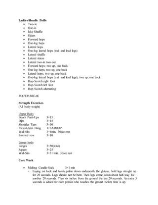 Ladder/Hurdle Drills
 Two-in
 One-in
 Icky Shuffle
 Skiers
 Forward hops
 One-leg hops
 Lateral hops
 One-leg lateral hops (trail and lead legs)
 Lateral shuffle
 Lateral skiers
 Lateral two-in two-out
 Forward hops; two up, one back
 One-leg hops; two up, one back
 Lateral hops; two-up, one back
 One-leg lateral hops (trail and lead legs); two up, one back
 Hop-Scotch right foot
 Hop-Scotch left foot
 Hop-Scotch alternating
WATER BREAK
Strength Exercises
(All body weight)
Upper Body
Bench Push-Ups 3×15
Dips 3×15
Shoulder Taps 3×50
Flexed-Arm Hang 3×3AMRAP
Wall-Sits 3×1min, 30sec rest
Inverted row 3×10
Lower body
Lunges 3×50(total)
Squats 3×25
Wall-Sits 3×3 1min, 30sec rest
Core Work
 Melting Candle-Stick 3×1 min
- Laying on back and hands palms down underneath the gluteus, hold legs straight up
for 20 seconds. Legs should not be bent. Then legs come down about half-way for
another 20 seconds. Then six inches from the ground the last 20 seconds. An extra 5
seconds is added for each person who touches the ground before time is up.
 