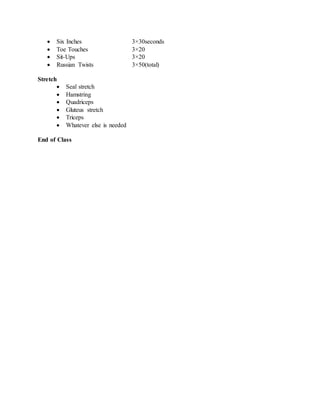  Six Inches 3×30seconds
 Toe Touches 3×20
 Sit-Ups 3×20
 Russian Twists 3×50(total)
Stretch
 Seal stretch
 Hamstring
 Quadriceps
 Gluteus stretch
 Triceps
 Whatever else is needed
End of Class
 
