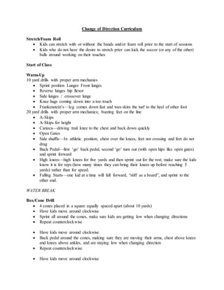 Change of Direction Curriculum
Stretch/Foam Roll
 Kids can stretch with or without the bands and/or foam roll prior to the start of sessions
 Kids who do not have the desire to stretch prior can kick the soccer (or any of the other)
balls around working on their touches
Start of Class
Warm-Up
10 yard drills with proper arm mechanics
 Sprint position Lunges Front lunges
 Reverse lunges hip flexor
 Side lunges / crossover lunge
 Knee hugs coming down into a toe-touch
 Frankenstein’s—leg comes down fast and toes skim the turf to the heel of other foot
20 yard drills with proper arm mechanics; buzzing feet on the line
 A-Skips
 A-Skips for height
 Carioca—driving trail knee to the chest and back down quickly
 Open Gates
 Side shuffle—In athletic position; chest over the knees, feet not crossing and feet do not
drag
 Back Pedal—first ‘go’ back pedal, second ‘go’ turn out (with open hips like open gates)
and sprint forward
 High knees—high knees for five yards and then sprint out for the rest; make sure the kids
know it is for reps (how many times they can bring their knees up before reaching 5
yards) rather than for speed.
 Falling Starts—one kid at a time will fall forward, “stiff as a board”, and sprint to the
other end.
WATER BREAK
Box/Cone Drill
 4 cones placed in a square equally spaced apart (about 10 yards)
 Have kids move around clockwise
 Sprint all around the cones, make sure kids are getting low when changing directions
 Repeat counterclockwise
 Have kids move around clockwise
 Back pedal around the cones, making sure they are moving their arms, chest above knees
and knees above ankles, and are staying low when changing direction
 Repeat counterclockwise
 Have kids move around clockwise
 