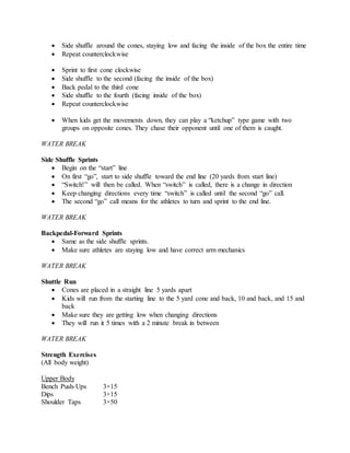  Side shuffle around the cones, staying low and facing the inside of the box the entire time
 Repeat counterclockwise
 Sprint to first cone clockwise
 Side shuffle to the second (facing the inside of the box)
 Back pedal to the third cone
 Side shuffle to the fourth (facing inside of the box)
 Repeat counterclockwise
 When kids get the movements down, they can play a “ketchup” type game with two
groups on opposite cones. They chase their opponent until one of them is caught.
WATER BREAK
Side Shuffle Sprints
 Begin on the “start” line
 On first “go”, start to side shuffle toward the end line (20 yards from start line)
 “Switch!” will then be called. When “switch” is called, there is a change in direction
 Keep changing directions every time “switch” is called until the second “go” call.
 The second “go” call means for the athletes to turn and sprint to the end line.
WATER BREAK
Backpedal-Forward Sprints
 Same as the side shuffle sprints.
 Make sure athletes are staying low and have correct arm mechanics
WATER BREAK
Shuttle Run
 Cones are placed in a straight line 5 yards apart
 Kids will run from the starting line to the 5 yard cone and back, 10 and back, and 15 and
back
 Make sure they are getting low when changing directions
 They will run it 5 times with a 2 minute break in between
WATER BREAK
Strength Exercises
(All body weight)
Upper Body
Bench Push-Ups 3×15
Dips 3×15
Shoulder Taps 3×50
 
