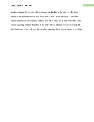 11ONCE A SUPER CONTINTENT
landform changes that occurred millions of years ago. Looking to the future for what these
geologists and geomorphologists have found in the African, Indian rift regions is that some
oceans are expanding moving these landmass little bits at a time and in other areas of the world
oceans are coming together. Sometime in the future millions of years from now at some point
these large areas of land will come back together once again for an historic change of our planet.
 