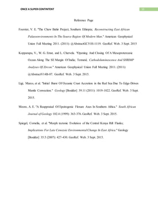 12ONCE A SUPER CONTINTENT
Reference Page
Foerster, V. E. "The Chew Bahir Project, Southern Ethiopia; Reconstructing East African
Palaeoenvironments In The Source Region Of Modern Man." American Geophysical
Union Fall Meeting 2011. (2011): @AbstractGC51H-1119. GeoRef. Web. 3 Sept. 2015
Kopparapu, V., W. G. Ernst, and L. Chervela. "Opening And Closing Of A Mesoproterozoic
Ocean Along The SE Margin Of India; Textural, Cathodoluminescence And SHRIMP
Analyses Of Zircon." American Geophysical Union Fall Meeting 2011. (2011):
@AbstractV14B-07. GeoRef. Web. 3 Sept. 2015.
Ligi, Marco, et al. "Initial Burst Of Oceanic Crust Accretion in the Red Sea Due To Edge-Driven
Mantle Convection." Geology [Boulder] 39.11 (2011): 1019-1022. GeoRef. Web. 3 Sept.
2015.
Moore, A. E. "A Reappraisal Of Epeirogenic Flexure Axes In Southern Africa." South African
Journal of Geology 102.4 (1999): 363-376. GeoRef. Web. 3 Sept. 2015.
Spiegel, Cornelia, et al. "Morph tectonic Evolution of the Central Kenya Rift Flanks;
Implications For Late Cenozoic Environmental Change In East Africa." Geology
[Boulder] 35.5 (2007): 427-430. GeoRef. Web. 3 Sept. 2015.
 