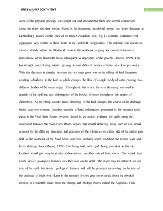 3ONCE A SUPER CONTINTENT
some of the physical geology was sought out and documented there are several connections
along the rivers and their basins. Stated in the document, an alluvial gravel run (paleo drainage at
Lichtenburg located on the crest of the trans-Griqualand axis (Fig 1), contains distinctive red
aggregates very similar to these found in the Bushveld Amygdaloid. The volcanic unit occurs at
a lower altitude within the Bushveld basin to the northeast, arguing for crustal deformation
(subsidence of the Bushveld basin subsequent to deposition of the gravels (Moore, 1999). This
has straight proof finding similar geology in two different bodies of water at a close proximity.
With the decrease in altitude between the two axes gives way to the rifting of land formation
creating subsidence in the land in which changes the flow of a single body of water creating two
different bodies of the same origin. Throughout this article the term flexuring was used in
regards of the uplifting and deformation of the bodies of water throughout this region of
Zimbabwe. As the rifting occurs inland flexuring of the land changes the course of the drainage
basins and river systems. Another example of land deformation presented in this research took
place in the Vaal-Harts Rivers systems. Stated in the article, evidence for uplift along the
watershed between the Vaal-Harts Rivers argues that crustal flexuring along such an axis could
account for the differing character and gradients of the tributaries on either side of the major pan
field to the southeast of the Vaal River, and river captured which modified the former Vaal and
Harts drainage lines (Moore, 1999). This being said, with uplift being prevalent in this site
location would give way to similar sedimentation on either side of these rivers. This would then
create similar geological features on either side on the uplift. The slope may be different on one
side of the uplift but similar geological features will still be prevalent depending on the rate of
the drainage of each river. Later in the research Moore goes on to speak about the physical
erosion of a waterfall made from the Orange and Molopo Rivers called the Augrabies Falls.
 