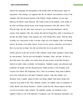 4ONCE A SUPER CONTINTENT
Stated in this paragraph, the steep gradient of the Molopo below the Riemvasmaal argues for
rejuvenation of the drainage. It is suggested that this was initiated once headwater erosion of the
Augrabies Falls had advanced upstream of the Molopo- Orange confluence at some stage
following the inferred crustal flexuring. This would account for the similarity of the profiles of
the lower and Molopo and the section of the Orange downstream of the falls (Moore, 1999).
With this being said, this major water event gives way to some land deformation with the
creation of the Augrabies Falls. Also noticing that both the Orange River which is downstream of
this falls has similar features of the upstream river of the Molopo River system. With this rifting
occurring over a long period of time it can play a huge role in the changing of flow and drainage
patterns. By looking at the similar features of close by river systems connections can be made if
there was once just one larger river that was broken into two at one point in its life.
Another good site to take into account is other continents having similar geological content along
the outer perimeter. This has been seen throughout Greenland, Africa, and India. All three of
these land masses have similar rock content along the outer portions of each land formation.
Stated in an article written on alkaline rock formations, Nepheline syenites and carbonates mark
continental rift margins from the Mesoproterozoic Gardar provinces in the Greenland to the
Cenozoic East African Rift (Kopparapu, 2011). There are correlations being made in different
areas of the world that key to the Super Continental contacts. Using these alkaline rock
formations there is suitable support for there once having multiple land masses having been
connected at one point in time. These nepheline syenities are a reliable source of comparison in
similar alkaline and carbonic formations. Another excerpt from this abstract supports that there
was once at one point a super continent. The nepheline synenties are considered to have
originally formed in a rift on the thickened of continental crust. The subsequent deformation was
 