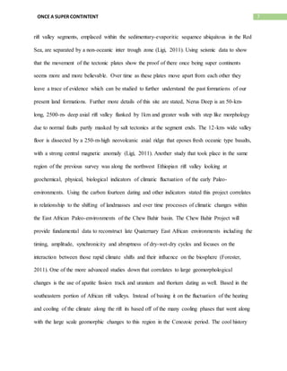 7ONCE A SUPER CONTINTENT
rift valley segments, emplaced within the sedimentary-evaporitic sequence ubiquitous in the Red
Sea, are separated by a non-oceanic inter trough zone (Ligi, 2011). Using seismic data to show
that the movement of the tectonic plates show the proof of there once being super continents
seems more and more believable. Over time as these plates move apart from each other they
leave a trace of evidence which can be studied to further understand the past formations of our
present land formations. Further more details of this site are stated, Nerus Deep is an 50-km-
long, 2500-m- deep axial rift valley flanked by 1km and greater walls with step like morphology
due to normal faults partly masked by salt tectonics at the segment ends. The 12-km- wide valley
floor is dissected by a 250-m-high neovolcanic axial ridge that eposes fresh oceanic type basalts,
with a strong central magnetic anomaly (Ligi, 2011). Another study that took place in the same
region of the previous survey was along the northwest Ethiopian rift valley looking at
geochemical, physical, biological indicators of climatic fluctuation of the early Paleo-
environments. Using the carbon fourteen dating and other indicators stated this project correlates
in relationship to the shifting of landmasses and over time processes of climatic changes within
the East African Paleo-environments of the Chew Bahir basin. The Chew Bahir Project will
provide fundamental data to reconstruct late Quaternary East African environments including the
timing, amplitude, synchronicity and abruptness of dry-wet-dry cycles and focuses on the
interaction between those rapid climate shifts and their influence on the biosphere (Forester,
2011). One of the more advanced studies down that correlates to large geomorphological
changes is the use of apatite fission track and uranium and thorium dating as well. Based in the
southeastern portion of African rift valleys. Instead of basing it on the fluctuation of the heating
and cooling of the climate along the rift its based off of the many cooling phases that went along
with the large scale geomorphic changes to this region in the Cenozoic period. The cool history
 