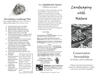 Landscaping
with
Nature
Conservation
Stewardship
for Homes and Communities
Property enhancement and maintenance
practices for individual landowners to support
native species and natural communities
Developing a Landscape Plan
How to improve property for 5 acres or 205 acres—
similar principles apply. Here are ways to start:
♦ Learn local native species of plants
♦ Attend naturalist hikes in the area
♦ Identify groups of plants that you like
♦ Map out existing vegetation and house
location using a survey or tax map
♦ Evaluate driveway access to reduce erosion
from runnoff and melting snowbanks, and
to provide safe egress
♦ Identify soil differences, wet or low-lying
rain collection areas, and established
viewshed areas to include on your map
♦ Consider creating “rain gardens,” taking
advantage of wet areas to support a broad
range of plants and salamanders
♦ Draw perimeters for areas used for
entertaining and recreation puposes
♦ Enclose areas for privacy and leave view
sheds open
♦ Designate
succession areas to
connect forest
patches and estab-
lish areas for
seasonal mowing
or burning
♦ Apply nature
conservation
strategies to your
landscape plan
The CHAMPLAIN VALLEY
—Where we Live—
The Champlain Valley was historically a naturally
forested landscape. Now the forests have been
“fragmented” into small patches of the unique
clayplain and transition hardwood forests. Without
a concerted effort to support nature conservation and
maintain and enhance natural habitats, species and
even natural communities may disappear from the
Champlain Valley. Areas along the flanks and
foothills of the Green Mountains have been largely
reforested after widespread deforestation in the
nineteenth century, but nature conservation
principles discussed in this brochure are appropriate
in both mountain and valley.
“Ecological studies have
shown that forest patch
size, clustering of forest
patches, maintaining
hedgerows between
patches, and creation of
buffers or ‘softer edges’
are all important for the
conservation of native
species.”
Ecologist, Marc Lapin
Champlain Valley
Clayplain Forest Project
239 Cider Mill Rd
Cornwall VT 05753
Middlebury Area Land Trust
PO Box 804 Middlebury VT 05753
(802) 388-1007 (802) 388-1006 Fax
www.maltvt.org
Brochure funding was provided by grants from
Lake Champlain Basin Program and South
Lake Champlain Trust. Brochure produced by:
For Further
References:
American Plants for American Gardens by Edith Roberts
and Elsa Rehman, University of Georgia Press 1996
Native Trees , Shrubs and Vines for Urban and
Rural America by Gary Hightshoe, John Wiley & Sons Inc. 1988
Reading the Forested Landscape: A Natural History
of New England by Tom Wessels, The Country man Press 1997
Internet:
Gardening with native plants: www.newfs.org
Wetland plant and info source: www.newp.com
Native plant info: www.nps.gov/plants/
Champlain Valley Natural History:
Conserving Land for our Community’s Future
 