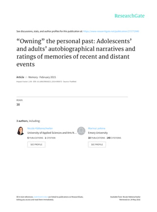 See	discussions,	stats,	and	author	profiles	for	this	publication	at:	https://www.researchgate.net/publication/271772940
“Owning”	the	personal	past:	Adolescents’
and	adults’	autobiographical	narratives	and
ratings	of	memories	of	recent	and	distant
events
Article		in		Memory	·	February	2015
Impact	Factor:	2.09	·	DOI:	10.1080/09658211.2014.995673	·	Source:	PubMed
READS
38
3	authors,	including:
Nicole	Hättenschwiler
University	of	Applied	Sciences	and	Arts	N…
6	PUBLICATIONS			1	CITATION			
SEE	PROFILE
Marina	Larkina
Emory	University
18	PUBLICATIONS			140	CITATIONS			
SEE	PROFILE
All	in-text	references	underlined	in	blue	are	linked	to	publications	on	ResearchGate,
letting	you	access	and	read	them	immediately.
Available	from:	Nicole	Hättenschwiler
Retrieved	on:	24	May	2016
 