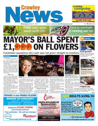 Crawley
NewsNews
Crawley
Wednesday, March 21, 2012 Price 35p where soldvisit our website at www.thisissussex.co.uk
RCN-EO1-S2
MAYOR’S BALL SPENT
£1, ON FLOWERSFundraiser questions why cash was not given straight to charities
Goal gesture
CRAWLEY Town star Sergio Torres
dedicated his goal at the weekend
to a special young fan, who is
battling leukaemia.
Page 3
Shanty town
A HORSHAM councillor has
infuriated Crawley politicians by
comparing part of our borough to
a shanty town.
Page 5
Triplets joy
LEIGHANNE Cox had a Mother’s
Day to remember – as she spent it
with her newborn triplets, who were
11 weeks premature.
Page 6
Top stories
ing window dressing for a ball.”
Town mayor Carol Eade said
she had “no idea how much the
flowers cost”.
She added: “A budget is set for
the ball and the money would
have come out of that.”
The event has been affected by
the economic downturn.
In 2007, the ball raised £7,000,
but by 2009 the total had dropped
to £4,000.
The £2,500 raised this year will
go towards equipment for treating
FREE baby salad
seeds worth £25
Page 12
Time to nominate
is running out fast
Page 40*Post & packing £1.99
cancer patients at Crawley Hos-
pital and for helping people with
poor eyesight.
Defending the outlay on
flowers, the council spokesman
said: “The Civic Ball is the grand-
est mayoral event in the muni-
cipal year and we decorate the
venue accordingly.
“The ball is an acknowledg-
ment of thanks for volunteers
while mayors from other towns
attend, providing a great chance
to show off Crawley.”
Exclusive
Dave Comeau
dave.comeau@essnmedia.co.uk
THE council splashed out more
than £1,000 of taxpayers’ money
on flowers for the mayor’s annual
fundraising ball.
Lavish floral arrangements
were put around The Hawth,
where the Civic Ball was held.
The event allows much-needed
money to be raised for two char-
ities, but questions have been
asked as to why £1,060 was spent
on flowers to decorate the theatre
it was held in.
Huge sum
The huge sum bought orange
gerberas – a type of large daisy –
and artificial plants, sprayed gold,
silver and bronze to match the
colours of Olympic medals.
This year’s ball on January 21
was raising money for 4Sight for
the Blind and Crawley Hospital
League of Friends.
But it raised only £2,500.
It seems likely that more than
this would have been spent on the
ball in total, given how much was
spent on flowers.
However, the council has not
had all the bills through yet to
work out how much it all cost.
A spokesman said that the
event wasn’t just about raising
money, but also to thank charity
volunteers.
Maria Hains, a fundraiser with
the Crawley Hospital League of
Friends, believes the £1,060 could
have been much better spent.
She said: “It would be better for
the patients if the money was spent
on equipment for the hospital,
rather than flowers for the ball.
“The flowers money could have
paid for another fundraiser.”
Robert Oxley, from the TaxPay-
ers’ Alliance, agreed, saying:
“Spending £1,000 on floral
arrangements, even for a charity
event, is tough to justify when a
council has to save money.
“Surely this worthwhile event
could have gone ahead without
spending so much on the flowers.
Window dressing
“This money could have sup-
ported good causes in a much
more productive way than provid-
FUNDRAISER: Maria Hains
thinks the cash should have been
spent on another charity eventLAVISH: The scene of the Civic Ball and, inset, mayor Carol Eade, who says she had no idea of the costs
www.crawleypc.co.uk
01293 618 318
DON’T DESPAIR WE REPAIR !!
©NM
crawley
computercentre
LAPTOPS DESKTOPS
IPHONE PS3 XBOX WII
IPOD IPAD SAT NAV
ON SITE IN OUR FULLY EQUIPPED WORKSHOP
NEW & REFURBISHED LAPTOPS IN STOcK
REPAIRS TO YOUR DOUBLE GLAZING
BROKEN OR DAMAGED?
✓all types of locks ✓misted sealed units
✓handles for windows & doors ✓window & door hinges
✓patio door wheels & tracks ✓cat ﬂaps & letter boxes
Telephone 01342 318246
local family business
Free estimates - No call out charges
www.asgoodasnew.co.uk ©NM
 