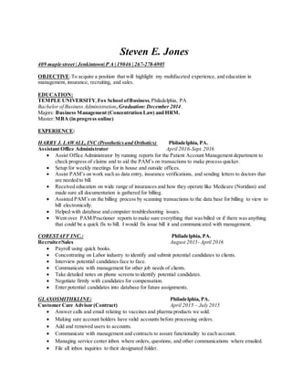 Steven E. Jones
409 maple street | Jenkintown| P A | 19046 | 267-278-6905
OBJECTIVE:To acquire a position that will highlight my multifaceted experience, and education in
management, insurance, recruiting, and sales.
EDUCATION:
TEMPLE UNIVERSITY,Fox School ofBusiness,Philadelphia, PA
Bachelor of Business Administration,Graduation: December 2014.
Majors: Business Management (Concentration Law) and HRM.
Master:MBA (in progress online)
EXPERIENCE:
HARRY J. LAWALL, INC (Prostheticsand Orthotics) Philadelphia, PA.
Assistant Office Administrator April 2016-Sept.2016
 Assist Office Administrator by running reports for the Patient Account Management department to
check progress of claims and to aid the PAM’s on transactions to make process quicker.
 Setup for weekly meetings for in house and outside offices.
 Assist PAM’s on work such as data entry, insurance verifications, and sending letters to doctors that
are needed to bill.
 Received education on wide range of insurances and how they operate like Medicare (Noridian) and
made sure all documentation is gathered for billing.
 Assisted PAM’s on the billing process by scanning transactions to the data base for billing to view to
bill electronically.
 Helped with database and computer troubleshooting issues.
 Went over PAM/Practioner reports to make sure everything that was billed or if there was anything
that could be a quick fix to bill. I would fix issue bill it and communicated with management.
CORESTAFF INC.: Philadelphia, PA.
Recruiter/Sales August 2015- April 2016
 Payroll using quick books.
 Concentrating on Labor industry to identify and submit potential candidates to clients.
 Interview potential candidates face to face.
 Communicate with management for other job needs of clients.
 Take detailed notes on phone screens to identify potential candidates.
 Negotiate firmly with candidates for compensation.
 Enter potential candidates into database for future assignments.
GLAXOSMITHKLINE: Philadelphia, PA.
Customer Care Advisor (Contract) April 2015 – July 2015
 Answer calls and email relating to vaccines and pharma products we sold.
 Making sure account holders have valid accounts before processing orders.
 Add and removed users to accounts.
 Communicate with management and contracts to assure functionality to each account.
 Managing service center inbox where orders, questions, and other communications where emailed.
 File all inbox inquiries to their designated folder.
 