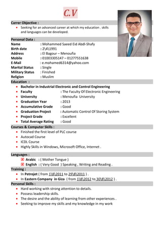 C.V
Carrer Objective :
• Seeking for an advanced career at which my education . skills
and languages can be developed.
Personal Data :
Name : Mohammed Saeed Eid Abdl-Shafy
Birth date : 241991
Address : El Bagour – Menoufia
Mobile : 01003305147 – 01277551638
E-Mail : e.mohamed6314@yahoo.com
Marital Status : Single
Military Status : Finished
Religion : Muslim
Education :
• Bachelor in Industrial Electronic and Control Engineering
• Faculty : The Faculty Of Electronic Engineering
• University : Menoufia University
• Graduation Year : 2013
• Accumulative Grade : Good
• Graduation Project : Automatic Control Of Storing System
• Project Grade : Excellent
• Total Average Rating : Good
Courses & Computer Skills :
• Finished the first level of PLC course
• Autocad Course
• ICDL Course
• Highly Skills in Windows, Microsoft Office, Internet .
Languages :
 Arabic : ( Mother Tongue )
 English : ( Very Good ) Speaking , Writing and Reading .
Training :
• In Petrojet ( from 182011 to 2982011 ) .
• In Eastern Company in Giza ( from 182012 to 3082012 ) .
Personal Skills :
• Hard working with strong attention to details.
• Possess leadership skills.
• The desire and the ability of learning from other experiences .
• Seeking to improve my skills and my knowledge in my work
 