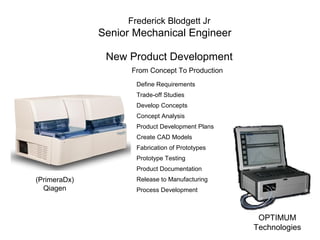 Frederick Blodgett Jr
Senior Mechanical Engineer
New Product Development
From Concept To Production
Define Requirements
Trade-off Studies
Develop Concepts
Concept Analysis
Product Development Plans
Create CAD Models
Fabrication of Prototypes
Prototype Testing
Product Documentation
Release to Manufacturing
Process Development
(PrimeraDx)
Qiagen
OPTIMUM
Technologies
 