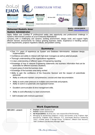 CURRICULUM VITAE
Mohamed Mostafa Amer
System Administrator
Mobile: +201001262019
Email: maamer@ejada.com
Highly Skilled and Certified IT professional seeks new opportunity and professional challenge in
Systems Administrator position as at an Enterprise Multinational
company with a challenging and dynamic working environment, design, build, and support highly
efficient Servers environments for today’s growing business needs. Experience in handling various
client requirements, projects migrations rollouts, and problem solving.
Summary
 Over 11+ years of experience as System and Database Administartor, database design,
implementation.
 Confidence and ability to interact with high-level managers as well as external people.
 Thorough understanding of the organizations regulations.
 A clear understanding of different types of Engineering reporting
 Knowledge of how to interpret Engineering statements into business information that can be
actionable for different business situations.
 A good grasp of what the business does
 Knowledge of the business area being worked
 Ability to gain the confidence of the Executive Sponsor and the respect of subordinate
personnel
 Ability to write and maintain comprehensive, concise and clear documentation.
 Ability to work under pressure on multiple concurrent bids and projects.
 Ability to work in a systematic and organized manner.
 Excellent communication & time management skills.
 Ability to work effectively in a team environment.
 Self-motivated with minimal supervision
Work Experience
NOV.2012 – present  Employer: EJADA Systems Co. Ltd
 Position: System administrator
 My Responsibilities: As of my role, i was responsible of the following:
 Managing & maintaining company’s virtual environment using V-Sphere High
Availability, V-Sphere Fault Tolerance “F.T”, Distributed Resource Scheduling
“D.R.S”, V-Center Server 5 Storage Cluster “S.V.Motion”, VMware Data Recovery
“VDR” & VMware Site Recovery Manager “SRM”.
 
