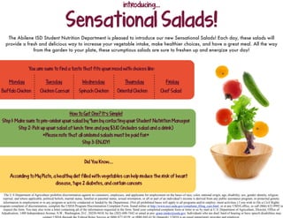 Sensational Salads!
The Abilene ISD Student Nutrition Department is pleased to introduce our new Sensational Salads! Each day, these salads will
provide a fresh and delicious way to increase your vegetable intake, make healthier choices, and have a great meal. All the way
from the garden to your plate, these scrumptious salads are sure to freshen up and energize your day!
introducing...
The U.S Department of Agriculture prohibits discrimination against its customers, employees, and applicants for employment on the bases of race, color, national origin, age, disability, sex, gender identity, religion,
reprisal, and where applicable, political beliefs, marital status, familial or parental status, sexual orientation, or all or part of an individual’s income is derived from any public assistance program, or protected genetic
information in employment or in any program or activity conducted or funded by the Department. (Not all prohibited bases will apply to all programs and/or employ- ment activities.) f you wish to file a Civil Rights
program complaint of discrimination, complete the USDA Program Discrimination Complaint Form, found online at http://www.ascr.usda.gov/complaint_filing_cust.html, or at any USDA office, or call (866) 632-9992 to
request the form. You may also write a letter containing all of the information requested in the form. Send your completed complaint form or letter to us by mail at U.S. Department of Agriculture, Director, Office of
Adjudication, 1400 Independence Avenue, S.W., Washington, D.C. 20250-9410, by fax (202) 690-7442 or email at pro- gram.intake@usda.gov. Individuals who are deaf, hard of hearing or have speech disabilities may
contact USDA through the Federal Relay Service at (800) 877-8339; or (800) 845-6136 (Spanish). USDA is an equal opportunity provider and employer.
Did You Know....
According to My Plate, a healthy diet filled with vegetables can help reduce the risk of heart
disease, type 2 diabetes, and certain cancers
You are sure to find a taste that fits your mood with choices like:
How to Get One? It’s Simple!
Step 1: Make sure to pre-order your salad by 9am by contacting your Student Nutrition Manager
Step 2: Pick up your salad at lunch time and pay $3.10 (includes salad and a drink)
*Please note that all ordered salads must be paid for*
Step 3: ENJOY!
Buffalo Chicken Chicken Caesar Spinach Chicken Oriental Chicken Chef Salad
Monday Tuesday Wednesday Thursday Friday
 