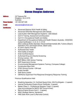 Résumé
Steven Douglas Anderson
Address 32 Treasure Rd.
Singleton, W.A. 6175
Australia
Phone Number +61 404 827 028
E-mail stevoando@hotmail.com
Certificates
• Advanced Diploma Work Health & Safety
• Advanced OHS Risk Management (SAI Global)
• Lead Auditor OSH Management Systems –(SAI Global)
• Cert IV Training, Assessment and Education
• Cert IV in Occupational Health and Safety
• Department of Occupational Safety and Health Western Australia - DOSHWA
Coded Certificates I, II, III, IV, V, VI VII
(Now coded as Boiler Operation Advanced/Intermediate (BI); Turbine (Steam)
Operation (TO); and Engine Driver, Steam (ES).
• St John’s Senior First Aid
• Authorised Gas Tester
• Work Safely at Height
• Enter Confined Space
• Authorised Drug and Alcohol Screening
• Driving License - HR
• BHP Billiton HSE Advisor Training
• BHP Supervisors Course
• Environmental Management Systems Training ( Compass College)
• Construction Blue Card
• DTEC Driving Course + Off-road
• Snake Handler
• Safe Spine Leader
• CBI/Kentz Supervisor First Response Emergency Response Training
Previous Qualifications Held
• Breathing Apparatus 1A, Confined Space Entry, WA Fire Brigade – ( Lapsed)
• Internal Combustion Engine Driver Certificate - (Lapsed)
• Master Class V – Professional Skippers Ticket –( Lapsed)
(Sea time endorsed for MATE 300 Tonne & Over)
• Marine Engine Drivers Cert II - (Lapsed)
• MSIC Strategic Marine, Henderson
• FMG Safe Work Level 2 (Rail area Control)
 
