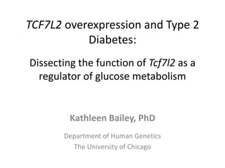 TCF7L2 overexpression and Type 2
Diabetes:
Dissecting the function of Tcf7l2 as a
regulator of glucose metabolism
Kathleen Bailey, PhD
Department of Human Genetics
The University of Chicago
 