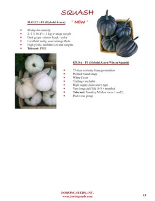 DORSING SEEDS, INC.
www.dorsingseeds.com
SQUASH
MALEE - F1 (Hybrid Acorn)
‐‐ 80 days to maturity
‐‐ 2- 2 1/2 lbs.(1/2 - 1 kg) average weight
‐‐ Dark green - almost black - color
‐‐ Excellent, nutty, sweet orange flesh
‐‐ High yields; uniform size and weights
‐‐ Tolerant: PMR
IZUSA – F1 (Hybrid Acorn WinterSquash)
‐‐ 75 days maturity from germination
‐‐ Pointed round shape
‐‐ White Color
‐‐ Trailing vine habit
‐‐ High sugary paste acorn type
‐‐ Very long shelf life (6-8 + months)
‐‐ Tolerant: Powdery Mildew races 1 and2;
‐‐ Podi virus group
* NEW *
13
 