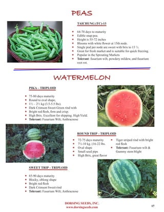 DORSING SEEDS, INC.
www.dorsingseeds.com
PEAS
TAICHUNG (TC)-13
‐‐ 64-70 days to maturity
‐‐ Edible snap pea.
‐‐ Height is 55-72 inches
‐‐ Blooms with white flower at 15th node.
‐‐ Single pod per node are sweet with brix to 13 1/2.
‐‐ Great for fresh market and is suitable for quick freezing.
‐‐ Popular in the Sprouting Markets
‐‐ Tolerant: fusarium wilt, powdery mildew, and fusarium
root rot.
WATERMELON
PIKA – TRIPLOID
‐‐ 75-80 days maturity
‐‐ Round to oval shape,
‐‐ 11/2 – 21/2 kg (3.5-5.5 lbs).
‐‐ Dark Crimson Sweet Green rind with
‐‐ Bright red flesh, firm and crisp.
‐‐ High Brix. Excellent for shipping. HighYield.
‐‐ Tolerant: Fusarium Wilt; Anthracnose
ROUND TRIP – TRIPLOID
SWEET TRIP – TRIPLOID
‐‐ 85-90 days maturity
‐‐ Blocky, oblong shape
‐‐ Bright red flesh
‐‐ Dark Crimson Sweet rind
‐‐ Tolerant: Fusarium Wilt; Anthracnose
‐‐ 72-75 days maturity	
‐‐ 71/2-10 kg. (16-22 lbs.
‐‐ Oval shape
‐‐ Small seed pips
‐‐ High Brix, great flavor
‐‐ Tiger striped rind with bright
red flesh
‐‐ Tolerant: Fusarium wilt &
Gummy stem blight
17
 