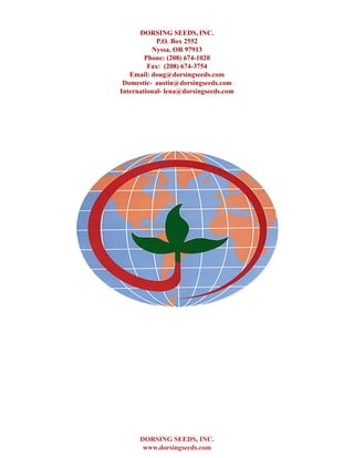 DORSING SEEDS, INC.
www.dorsingseeds.com
DORSING SEEDS, INC.
P.O. Box 2552
Nyssa, OR 97913
Phone: (208) 674-1020
Fax: (208) 674-3754
Email: doug@dorsingseeds.com
Domestic- austin@dorsingseeds.com
International- lena@dorsingseeds.com
 