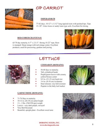 DORSING SEEDS, INC.
www.dorsingseeds.com
OP CARROT
IMPERATOR 58
77-82 days. 10-12” x 1.5-2” long tapered roots with pointed tips. Tops
15- 20”. Likes loose or sandy loam type soils. Excellent for slicing.
RED CORED CHANTENAY
65-70 day maturity. 6-7” x 2.5-3”. Strong 18-22” tops. Root
is stumped. Deep orange with red orange center. Excellent
producer, used for processing, gardens and juicing.
LETTUCE
CIMMARON (ROMAINE)
‐‐
‐‐ 56-60 days to maturity
‐‐ Tall, cylindrical heads
‐‐ Purple/green leaves with creamy
yellow/bronze center
‐‐ 8-9 in. (21-23 cm) head size
‐‐ 3-4 in. (8-10 cm) in diamter
‐‐ Heat tolerant; very bolt resistant
‐‐ Popular in the baby leaf market
GARNET ROSE (ROMAINE)
‐‐ 71-76 Days to maturity
‐‐ 10-12 in. (26-30 cm) plant height
‐‐ 11/2 - 2 lbs. (760-950 gm) weight
‐‐ Leaves - very dark purple, savoyed
‐‐ Very Bolt Resistant
‐‐ Beautiful, upright plant - Excellent sweet taste
5
 