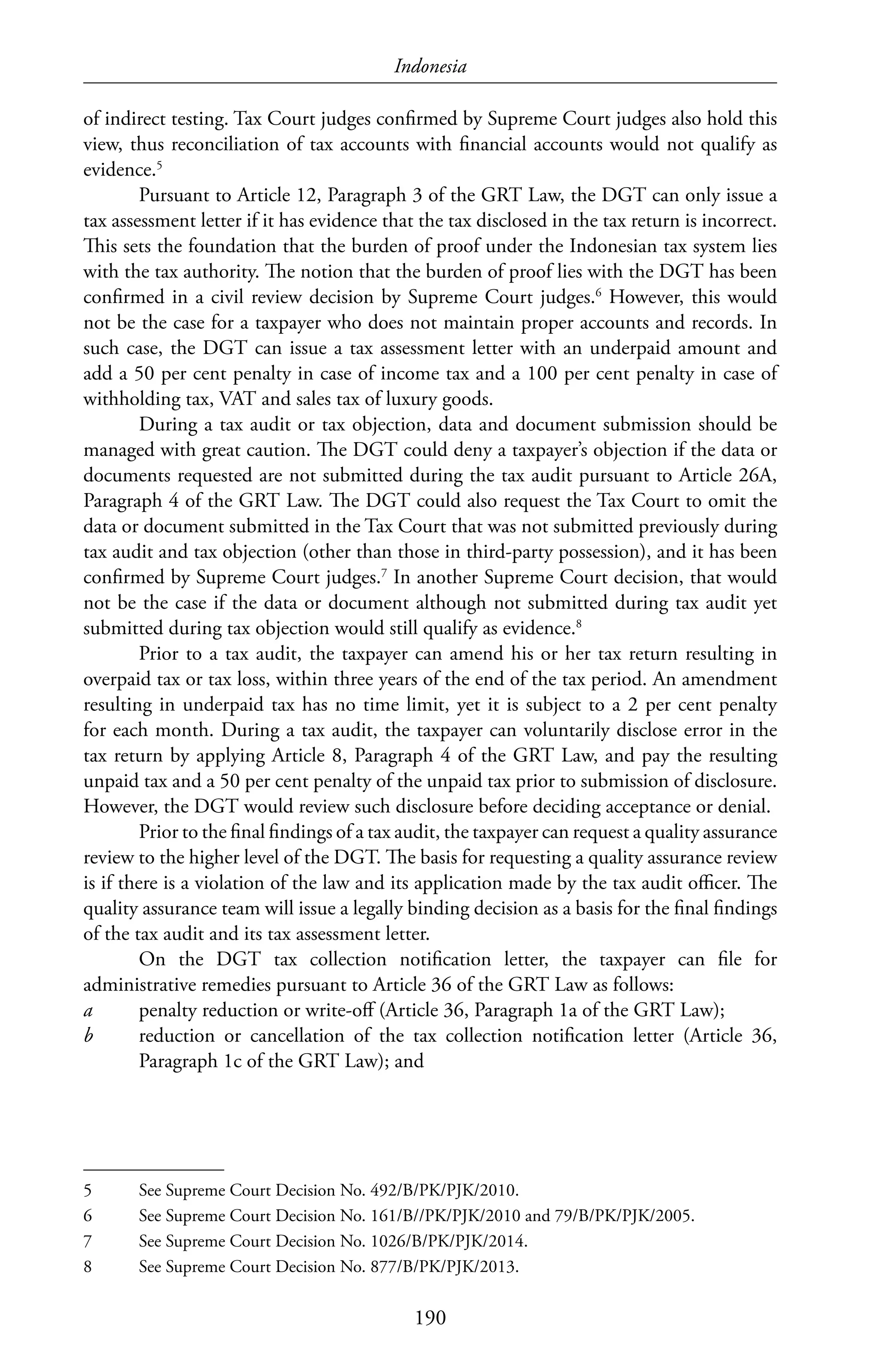 Indonesia
190
of indirect testing. Tax Court judges confirmed by Supreme Court judges also hold this
view, thus reconciliation of tax accounts with financial accounts would not qualify as
evidence.5
Pursuant to Article 12, Paragraph 3 of the GRT Law, the DGT can only issue a
tax assessment letter if it has evidence that the tax disclosed in the tax return is incorrect.
This sets the foundation that the burden of proof under the Indonesian tax system lies
with the tax authority. The notion that the burden of proof lies with the DGT has been
confirmed in a civil review decision by Supreme Court judges.6
However, this would
not be the case for a taxpayer who does not maintain proper accounts and records. In
such case, the DGT can issue a tax assessment letter with an underpaid amount and
add a 50 per cent penalty in case of income tax and a 100 per cent penalty in case of
withholding tax, VAT and sales tax of luxury goods.
During a tax audit or tax objection, data and document submission should be
managed with great caution. The DGT could deny a taxpayer’s objection if the data or
documents requested are not submitted during the tax audit pursuant to Article 26A,
Paragraph 4 of the GRT Law. The DGT could also request the Tax Court to omit the
data or document submitted in the Tax Court that was not submitted previously during
tax audit and tax objection (other than those in third-party possession), and it has been
confirmed by Supreme Court judges.7
In another Supreme Court decision, that would
not be the case if the data or document although not submitted during tax audit yet
submitted during tax objection would still qualify as evidence.8
Prior to a tax audit, the taxpayer can amend his or her tax return resulting in
overpaid tax or tax loss, within three years of the end of the tax period. An amendment
resulting in underpaid tax has no time limit, yet it is subject to a 2 per cent penalty
for each month. During a tax audit, the taxpayer can voluntarily disclose error in the
tax return by applying Article 8, Paragraph 4 of the GRT Law, and pay the resulting
unpaid tax and a 50 per cent penalty of the unpaid tax prior to submission of disclosure.
However, the DGT would review such disclosure before deciding acceptance or denial.
Prior to the final findings of a tax audit, the taxpayer can request a quality assurance
review to the higher level of the DGT. The basis for requesting a quality assurance review
is if there is a violation of the law and its application made by the tax audit officer. The
quality assurance team will issue a legally binding decision as a basis for the final findings
of the tax audit and its tax assessment letter.
On the DGT tax collection notification letter, the taxpayer can file for
administrative remedies pursuant to Article 36 of the GRT Law as follows:
a	 penalty reduction or write-off (Article 36, Paragraph 1a of the GRT Law);
b	 reduction or cancellation of the tax collection notification letter (Article 36,
Paragraph 1c of the GRT Law); and
5	 See Supreme Court Decision No. 492/B/PK/PJK/2010.
6	 See Supreme Court Decision No. 161/B//PK/PJK/2010 and 79/B/PK/PJK/2005.
7	 See Supreme Court Decision No. 1026/B/PK/PJK/2014.
8	 See Supreme Court Decision No. 877/B/PK/PJK/2013.
 