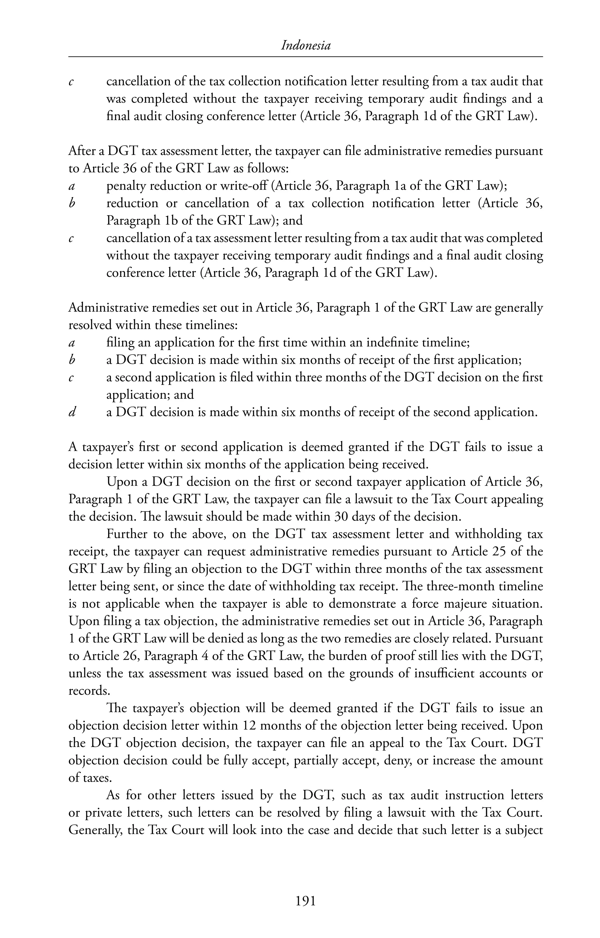 Indonesia
191
c	 cancellation of the tax collection notification letter resulting from a tax audit that
was completed without the taxpayer receiving temporary audit findings and a
final audit closing conference letter (Article 36, Paragraph 1d of the GRT Law).
After a DGT tax assessment letter, the taxpayer can file administrative remedies pursuant
to Article 36 of the GRT Law as follows:
a	 penalty reduction or write-off (Article 36, Paragraph 1a of the GRT Law);
b	 reduction or cancellation of a tax collection notification letter (Article 36,
Paragraph 1b of the GRT Law); and
c	 cancellation of a tax assessment letter resulting from a tax audit that was completed
without the taxpayer receiving temporary audit findings and a final audit closing
conference letter (Article 36, Paragraph 1d of the GRT Law).
Administrative remedies set out in Article 36, Paragraph 1 of the GRT Law are generally
resolved within these timelines:
a	 filing an application for the first time within an indefinite timeline;
b	 a DGT decision is made within six months of receipt of the first application;
c	 a second application is filed within three months of the DGT decision on the first
application; and
d	 a DGT decision is made within six months of receipt of the second application.
A taxpayer’s first or second application is deemed granted if the DGT fails to issue a
decision letter within six months of the application being received.
Upon a DGT decision on the first or second taxpayer application of Article 36,
Paragraph 1 of the GRT Law, the taxpayer can file a lawsuit to the Tax Court appealing
the decision. The lawsuit should be made within 30 days of the decision.
Further to the above, on the DGT tax assessment letter and withholding tax
receipt, the taxpayer can request administrative remedies pursuant to Article 25 of the
GRT Law by filing an objection to the DGT within three months of the tax assessment
letter being sent, or since the date of withholding tax receipt. The three-month timeline
is not applicable when the taxpayer is able to demonstrate a force majeure situation.
Upon filing a tax objection, the administrative remedies set out in Article 36, Paragraph
1 of the GRT Law will be denied as long as the two remedies are closely related. Pursuant
to Article 26, Paragraph 4 of the GRT Law, the burden of proof still lies with the DGT,
unless the tax assessment was issued based on the grounds of insufficient accounts or
records.
The taxpayer’s objection will be deemed granted if the DGT fails to issue an
objection decision letter within 12 months of the objection letter being received. Upon
the DGT objection decision, the taxpayer can file an appeal to the Tax Court. DGT
objection decision could be fully accept, partially accept, deny, or increase the amount
of taxes.
As for other letters issued by the DGT, such as tax audit instruction letters
or private letters, such letters can be resolved by filing a lawsuit with the Tax Court.
Generally, the Tax Court will look into the case and decide that such letter is a subject
 