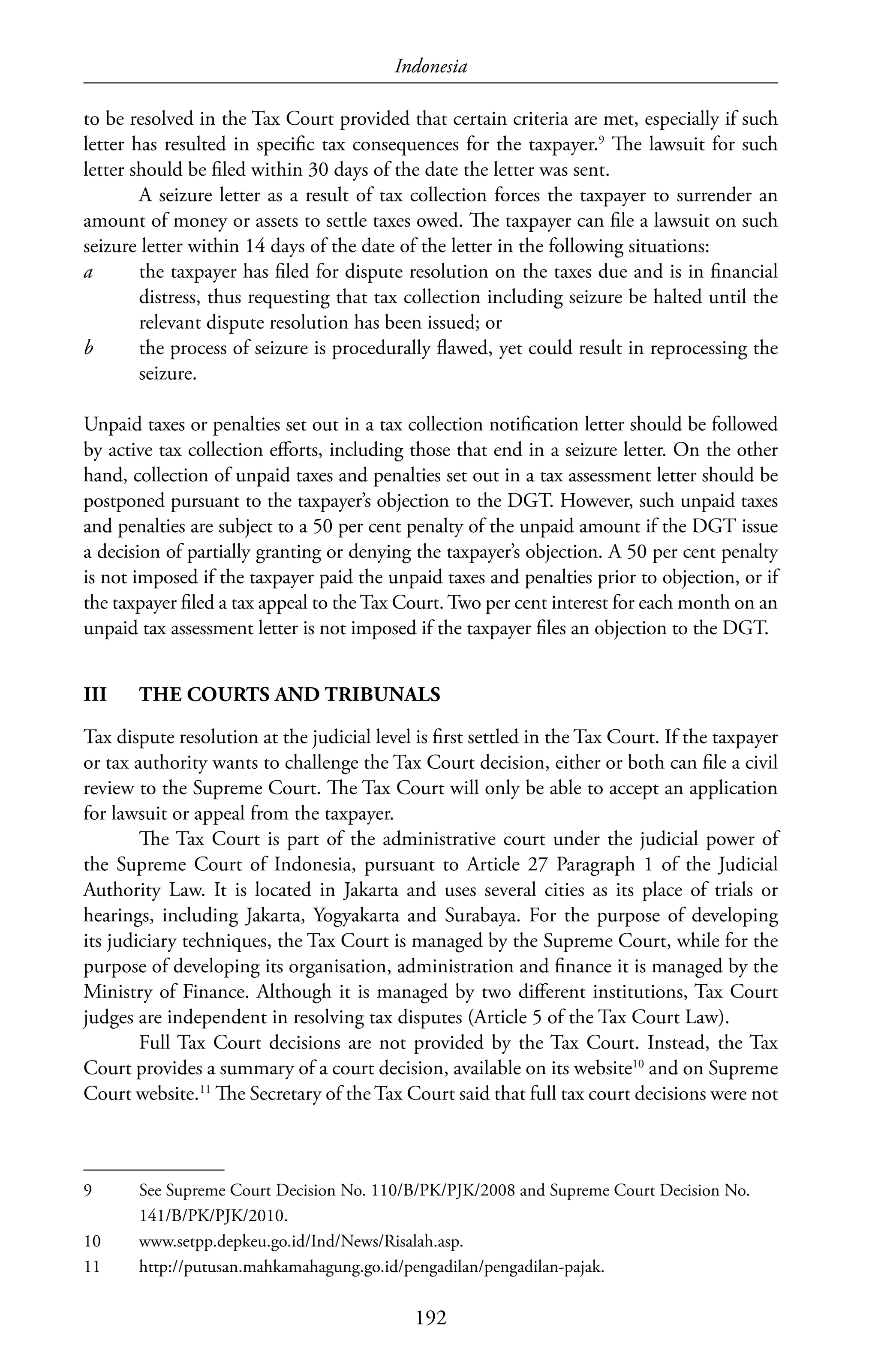 Indonesia
192
to be resolved in the Tax Court provided that certain criteria are met, especially if such
letter has resulted in specific tax consequences for the taxpayer.9
The lawsuit for such
letter should be filed within 30 days of the date the letter was sent.
A seizure letter as a result of tax collection forces the taxpayer to surrender an
amount of money or assets to settle taxes owed. The taxpayer can file a lawsuit on such
seizure letter within 14 days of the date of the letter in the following situations:
a	 the taxpayer has filed for dispute resolution on the taxes due and is in financial
distress, thus requesting that tax collection including seizure be halted until the
relevant dispute resolution has been issued; or
b	 the process of seizure is procedurally flawed, yet could result in reprocessing the
seizure.
Unpaid taxes or penalties set out in a tax collection notification letter should be followed
by active tax collection efforts, including those that end in a seizure letter. On the other
hand, collection of unpaid taxes and penalties set out in a tax assessment letter should be
postponed pursuant to the taxpayer’s objection to the DGT. However, such unpaid taxes
and penalties are subject to a 50 per cent penalty of the unpaid amount if the DGT issue
a decision of partially granting or denying the taxpayer’s objection. A 50 per cent penalty
is not imposed if the taxpayer paid the unpaid taxes and penalties prior to objection, or if
the taxpayer filed a tax appeal to the Tax Court. Two per cent interest for each month on an
unpaid tax assessment letter is not imposed if the taxpayer files an objection to the DGT.
III	 THE COURTS AND TRIBUNALS
Tax dispute resolution at the judicial level is first settled in the Tax Court. If the taxpayer
or tax authority wants to challenge the Tax Court decision, either or both can file a civil
review to the Supreme Court. The Tax Court will only be able to accept an application
for lawsuit or appeal from the taxpayer.
The Tax Court is part of the administrative court under the judicial power of
the Supreme Court of Indonesia, pursuant to Article 27 Paragraph 1 of the Judicial
Authority Law. It is located in Jakarta and uses several cities as its place of trials or
hearings, including Jakarta, Yogyakarta and Surabaya. For the purpose of developing
its judiciary techniques, the Tax Court is managed by the Supreme Court, while for the
purpose of developing its organisation, administration and finance it is managed by the
Ministry of Finance. Although it is managed by two different institutions, Tax Court
judges are independent in resolving tax disputes (Article 5 of the Tax Court Law).
Full Tax Court decisions are not provided by the Tax Court. Instead, the Tax
Court provides a summary of a court decision, available on its website10
and on Supreme
Court website.11
The Secretary of the Tax Court said that full tax court decisions were not
9	 See Supreme Court Decision No. 110/B/PK/PJK/2008 and Supreme Court Decision No.
141/B/PK/PJK/2010.
10	www.setpp.depkeu.go.id/Ind/News/Risalah.asp.
11	http://putusan.mahkamahagung.go.id/pengadilan/pengadilan-pajak.
 
