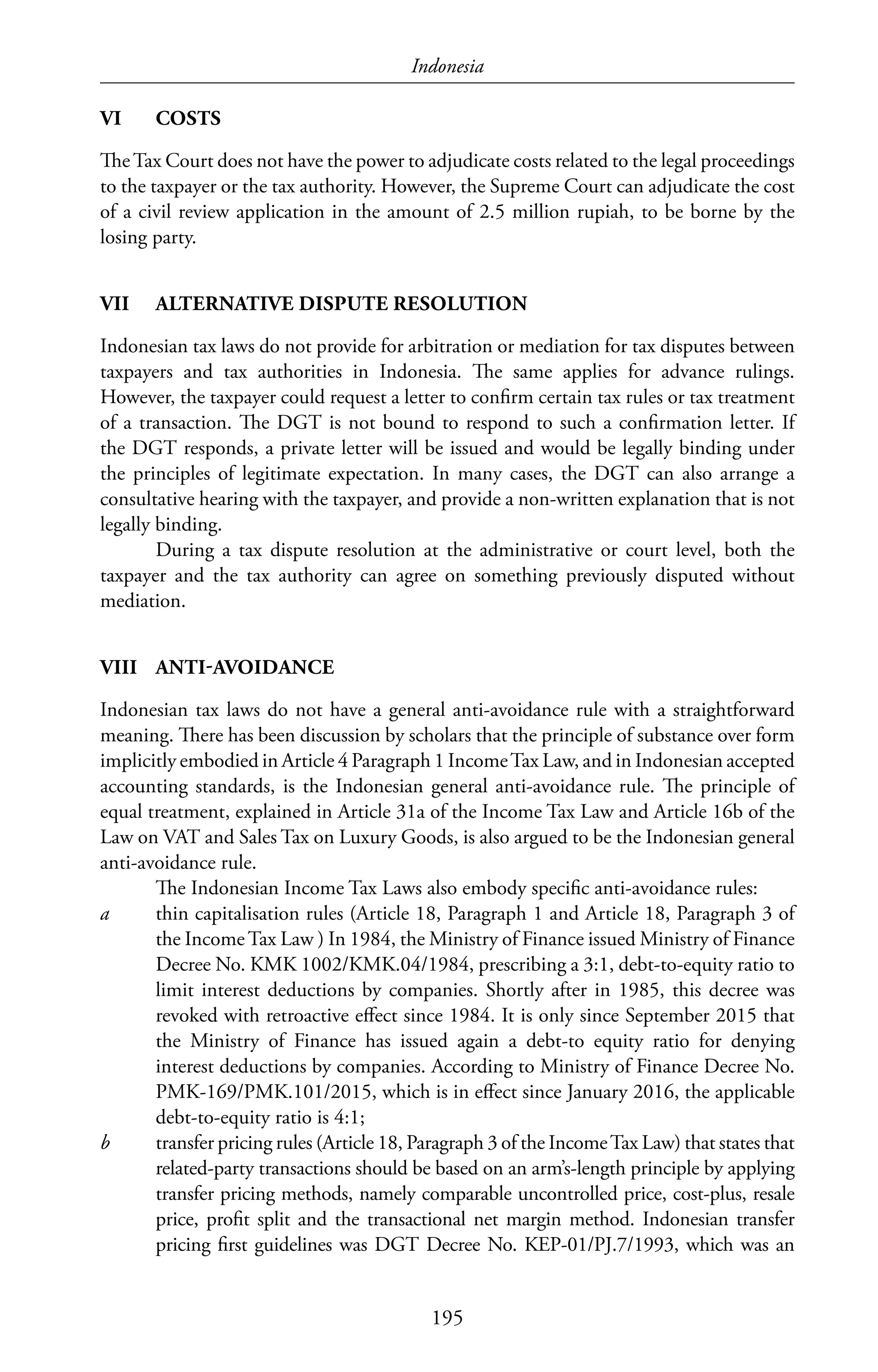 Indonesia
195
VI	COSTS
TheTax Court does not have the power to adjudicate costs related to the legal proceedings
to the taxpayer or the tax authority. However, the Supreme Court can adjudicate the cost
of a civil review application in the amount of 2.5 million rupiah, to be borne by the
losing party.
VII	 ALTERNATIVE DISPUTE RESOLUTION
Indonesian tax laws do not provide for arbitration or mediation for tax disputes between
taxpayers and tax authorities in Indonesia. The same applies for advance rulings.
However, the taxpayer could request a letter to confirm certain tax rules or tax treatment
of a transaction. The DGT is not bound to respond to such a confirmation letter. If
the DGT responds, a private letter will be issued and would be legally binding under
the principles of legitimate expectation. In many cases, the DGT can also arrange a
consultative hearing with the taxpayer, and provide a non-written explanation that is not
legally binding.
During a tax dispute resolution at the administrative or court level, both the
taxpayer and the tax authority can agree on something previously disputed without
mediation.
VIII	ANTI-AVOIDANCE
Indonesian tax laws do not have a general anti-avoidance rule with a straightforward
meaning. There has been discussion by scholars that the principle of substance over form
implicitly embodied in Article 4 Paragraph 1 IncomeTax Law, and in Indonesian accepted
accounting standards, is the Indonesian general anti-avoidance rule. The principle of
equal treatment, explained in Article 31a of the Income Tax Law and Article 16b of the
Law on VAT and Sales Tax on Luxury Goods, is also argued to be the Indonesian general
anti-avoidance rule.
The Indonesian Income Tax Laws also embody specific anti-avoidance rules:
a	 thin capitalisation rules (Article 18, Paragraph 1 and Article 18, Paragraph 3 of
the IncomeTax Law ) In 1984, the Ministry of Finance issued Ministry of Finance
Decree No. KMK 1002/KMK.04/1984, prescribing a 3:1, debt-to-equity ratio to
limit interest deductions by companies. Shortly after in 1985, this decree was
revoked with retroactive effect since 1984. It is only since September 2015 that
the Ministry of Finance has issued again a debt-to equity ratio for denying
interest deductions by companies. According to Ministry of Finance Decree No.
PMK-169/PMK.101/2015, which is in effect since January 2016, the applicable
debt-to-equity ratio is 4:1;
b	 transfer pricing rules (Article 18, Paragraph 3 of the IncomeTax Law) that states that
related-party transactions should be based on an arm’s-length principle by applying
transfer pricing methods, namely comparable uncontrolled price, cost-plus, resale
price, profit split and the transactional net margin method. Indonesian transfer
pricing first guidelines was DGT Decree No. KEP-01/PJ.7/1993, which was an
 