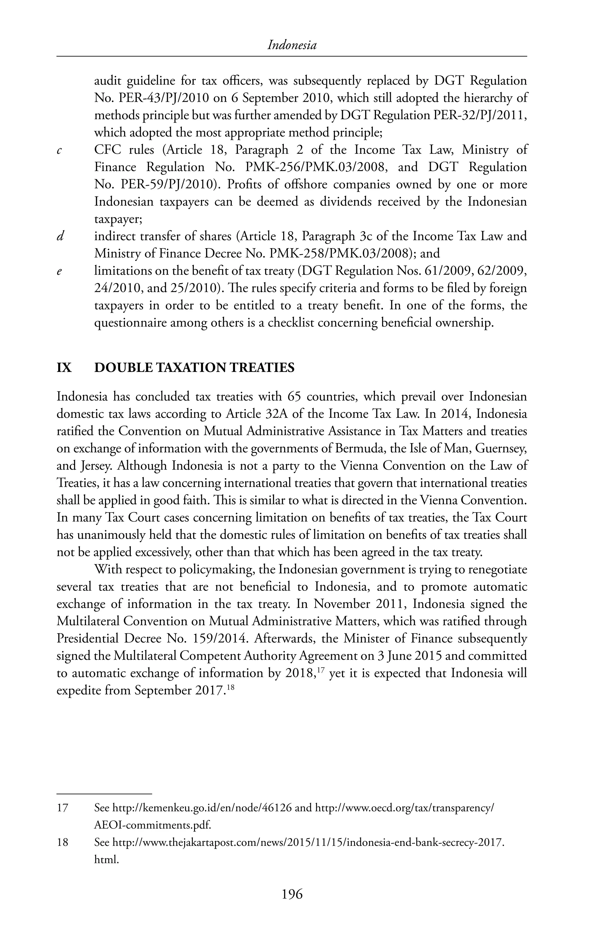 Indonesia
196
audit guideline for tax officers, was subsequently replaced by DGT Regulation
No. PER-43/PJ/2010 on 6 September 2010, which still adopted the hierarchy of
methods principle but was further amended by DGT Regulation PER-32/PJ/2011,
which adopted the most appropriate method principle;
c	 CFC rules (Article 18, Paragraph 2 of the Income Tax Law, Ministry of
Finance Regulation No. PMK-256/PMK.03/2008, and DGT Regulation
No. PER-59/PJ/2010). Profits of offshore companies owned by one or more
Indonesian taxpayers can be deemed as dividends received by the Indonesian
taxpayer;
d	 indirect transfer of shares (Article 18, Paragraph 3c of the Income Tax Law and
Ministry of Finance Decree No. PMK-258/PMK.03/2008); and
e	 limitations on the benefit of tax treaty (DGT Regulation Nos. 61/2009, 62/2009,
24/2010, and 25/2010). The rules specify criteria and forms to be filed by foreign
taxpayers in order to be entitled to a treaty benefit. In one of the forms, the
questionnaire among others is a checklist concerning beneficial ownership.
IX	 DOUBLE TAXATION TREATIES
Indonesia has concluded tax treaties with 65 countries, which prevail over Indonesian
domestic tax laws according to Article 32A of the Income Tax Law. In 2014, Indonesia
ratified the Convention on Mutual Administrative Assistance in Tax Matters and treaties
on exchange of information with the governments of Bermuda, the Isle of Man, Guernsey,
and Jersey. Although Indonesia is not a party to the Vienna Convention on the Law of
Treaties, it has a law concerning international treaties that govern that international treaties
shall be applied in good faith. This is similar to what is directed in the Vienna Convention.
In many Tax Court cases concerning limitation on benefits of tax treaties, the Tax Court
has unanimously held that the domestic rules of limitation on benefits of tax treaties shall
not be applied excessively, other than that which has been agreed in the tax treaty.
With respect to policymaking, the Indonesian government is trying to renegotiate
several tax treaties that are not beneficial to Indonesia, and to promote automatic
exchange of information in the tax treaty. In November 2011, Indonesia signed the
Multilateral Convention on Mutual Administrative Matters, which was ratified through
Presidential Decree No. 159/2014. Afterwards, the Minister of Finance subsequently
signed the Multilateral Competent Authority Agreement on 3 June 2015 and committed
to automatic exchange of information by 2018,17
yet it is expected that Indonesia will
expedite from September 2017.18
17	 See http://kemenkeu.go.id/en/node/46126 and http://www.oecd.org/tax/transparency/
AEOI-commitments.pdf.
18	 See http://www.thejakartapost.com/news/2015/11/15/indonesia-end-bank-secrecy-2017.
html.
 