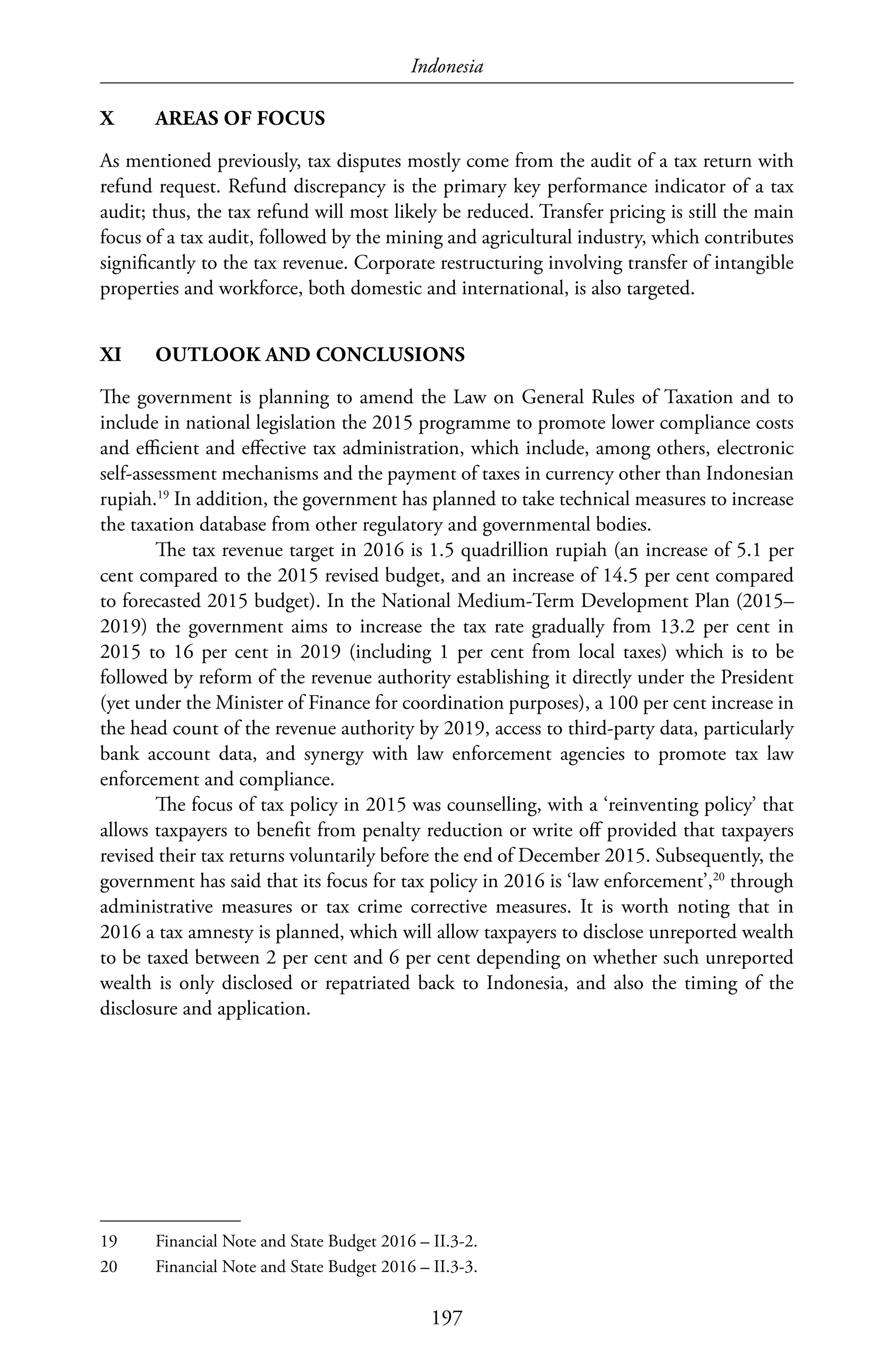 Indonesia
197
X	 AREAS OF FOCUS
As mentioned previously, tax disputes mostly come from the audit of a tax return with
refund request. Refund discrepancy is the primary key performance indicator of a tax
audit; thus, the tax refund will most likely be reduced. Transfer pricing is still the main
focus of a tax audit, followed by the mining and agricultural industry, which contributes
significantly to the tax revenue. Corporate restructuring involving transfer of intangible
properties and workforce, both domestic and international, is also targeted.
XI	 OUTLOOK AND CONCLUSIONS
The government is planning to amend the Law on General Rules of Taxation and to
include in national legislation the 2015 programme to promote lower compliance costs
and efficient and effective tax administration, which include, among others, electronic
self-assessment mechanisms and the payment of taxes in currency other than Indonesian
rupiah.19
In addition, the government has planned to take technical measures to increase
the taxation database from other regulatory and governmental bodies.
The tax revenue target in 2016 is 1.5 quadrillion rupiah (an increase of 5.1 per
cent compared to the 2015 revised budget, and an increase of 14.5 per cent compared
to forecasted 2015 budget). In the National Medium-Term Development Plan (2015–
2019) the government aims to increase the tax rate gradually from 13.2 per cent in
2015 to 16 per cent in 2019 (including 1 per cent from local taxes) which is to be
followed by reform of the revenue authority establishing it directly under the President
(yet under the Minister of Finance for coordination purposes), a 100 per cent increase in
the head count of the revenue authority by 2019, access to third-party data, particularly
bank account data, and synergy with law enforcement agencies to promote tax law
enforcement and compliance.
The focus of tax policy in 2015 was counselling, with a ‘reinventing policy’ that
allows taxpayers to benefit from penalty reduction or write off provided that taxpayers
revised their tax returns voluntarily before the end of December 2015. Subsequently, the
government has said that its focus for tax policy in 2016 is ‘law enforcement’,20
through
administrative measures or tax crime corrective measures. It is worth noting that in
2016 a tax amnesty is planned, which will allow taxpayers to disclose unreported wealth
to be taxed between 2 per cent and 6 per cent depending on whether such unreported
wealth is only disclosed or repatriated back to Indonesia, and also the timing of the
disclosure and application.
19	 Financial Note and State Budget 2016 – II.3-2.
20	 Financial Note and State Budget 2016 – II.3-3.
 