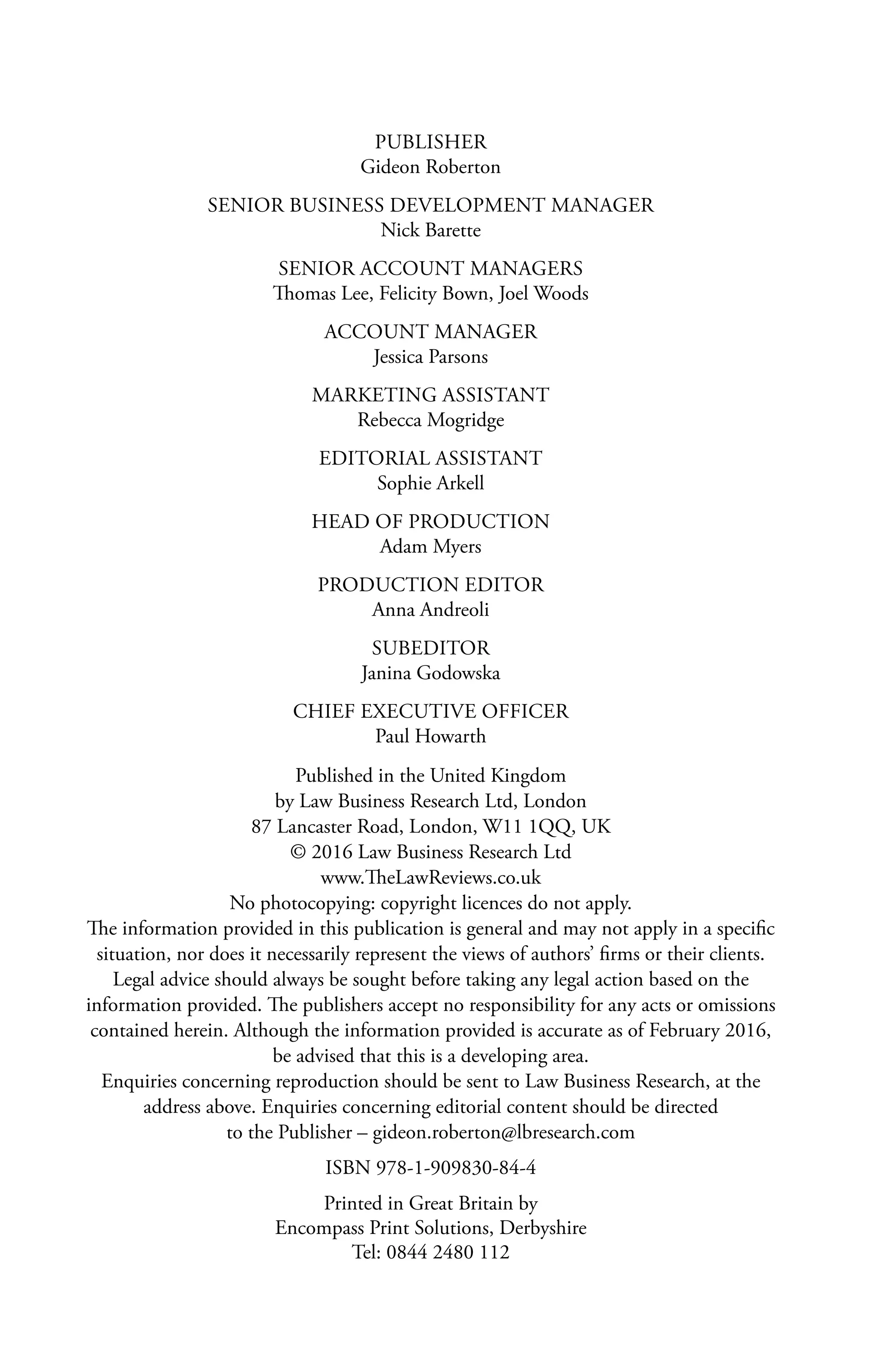 PUBLISHER
Gideon Roberton
SENIOR BUSINESS DEVELOPMENT MANAGER
Nick Barette
SENIOR ACCOUNT MANAGERS
Thomas Lee, Felicity Bown, Joel Woods
ACCOUNT MANAGER
Jessica Parsons
MARKETING ASSISTANT
Rebecca Mogridge
EDITORIAL ASSISTANT
Sophie Arkell
HEAD OF PRODUCTION
Adam Myers
PRODUCTION EDITOR
Anna Andreoli
SUBEDITOR
Janina Godowska
CHIEF EXECUTIVE OFFICER
Paul Howarth
Published in the United Kingdom
by Law Business Research Ltd, London
87 Lancaster Road, London, W11 1QQ, UK
© 2016 Law Business Research Ltd
www.TheLawReviews.co.uk
No photocopying: copyright licences do not apply.
The information provided in this publication is general and may not apply in a specific
situation, nor does it necessarily represent the views of authors’ firms or their clients.
Legal advice should always be sought before taking any legal action based on the
information provided. The publishers accept no responsibility for any acts or omissions
contained herein. Although the information provided is accurate as of February 2016,
be advised that this is a developing area.
Enquiries concerning reproduction should be sent to Law Business Research, at the
address above. Enquiries concerning editorial content should be directed
to the Publisher – gideon.roberton@lbresearch.com
ISBN 978-1-909830-84-4
Printed in Great Britain by
Encompass Print Solutions, Derbyshire
Tel: 0844 2480 112
 