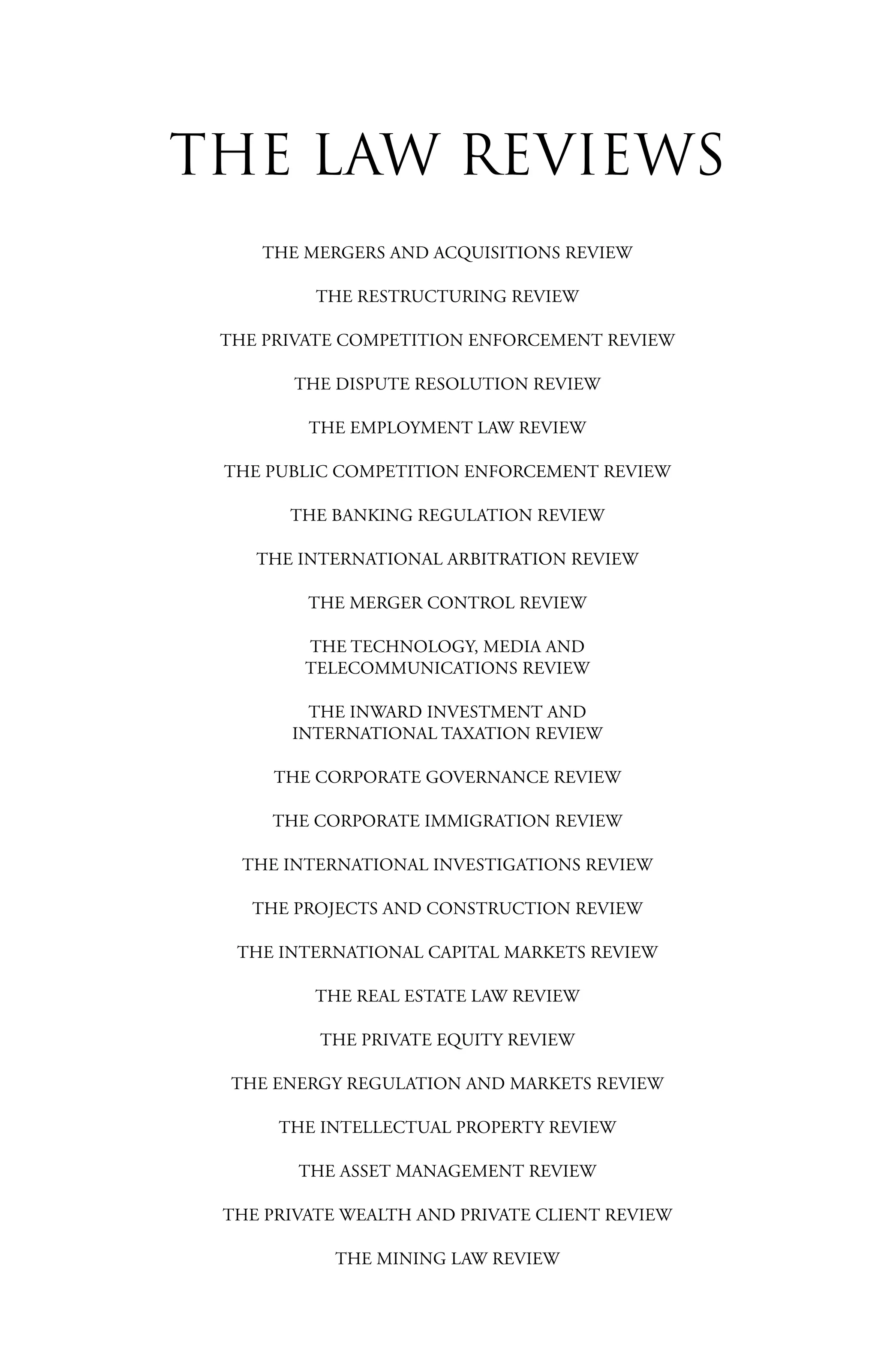 THE MERGERS AND ACQUISITIONS REVIEW
THE RESTRUCTURING REVIEW
THE PRIVATE COMPETITION ENFORCEMENT REVIEW
THE DISPUTE RESOLUTION REVIEW
THE EMPLOYMENT LAW REVIEW
THE PUBLIC COMPETITION ENFORCEMENT REVIEW
THE BANKING REGULATION REVIEW
THE INTERNATIONAL ARBITRATION REVIEW
THE MERGER CONTROL REVIEW
THE TECHNOLOGY, MEDIA AND
TELECOMMUNICATIONS REVIEW
THE INWARD INVESTMENT AND
INTERNATIONAL TAXATION REVIEW
THE CORPORATE GOVERNANCE REVIEW
THE CORPORATE IMMIGRATION REVIEW
THE INTERNATIONAL INVESTIGATIONS REVIEW
THE PROJECTS AND CONSTRUCTION REVIEW
THE INTERNATIONAL CAPITAL MARKETS REVIEW
THE REAL ESTATE LAW REVIEW
THE PRIVATE EQUITY REVIEW
THE ENERGY REGULATION AND MARKETS REVIEW
THE INTELLECTUAL PROPERTY REVIEW
THE ASSET MANAGEMENT REVIEW
THE PRIVATE WEALTH AND PRIVATE CLIENT REVIEW
THE MINING LAW REVIEW
THE LAW REVIEWS
 
