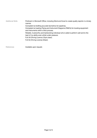 Additional Skills	 Proﬁcient in Microsoft Oﬃce; including Word and Excel to create quality reports in a timely
manner.

	 Competent at drafting accurate Isometrics for pipelines,

	 Competent at reading Piping and Instrument Diagrams (P&ID’s) for locating equipment
and instruments within a ﬂow process.

	 Reliable, trustworthy and hardworking individual who is able to perform well and to the
best of my ability even whilst under pressure.	

	 Full UK Driving Licence (10yrs clean)

	 Full AU Driving License (Clean)	
References 	 Available upon request. 

	 

	 

	 

	  
 
Page of3 3
 