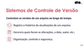 Sistemas de Controle de Versão
[12]
Registra o histórico de atualizações de um arquivo;
Organização, controle e segurança.
Gerencia quais foram as alterações, a data, autor, etc.;
Controlam as versões de um arquivo ao longo do tempo.
 