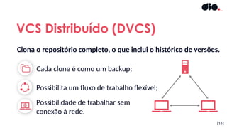 Cada clone é como um backup;
VCS Distribuído (DVCS)
[16]
Possibilidade de trabalhar sem
conexão à rede.
Possibilita um fluxo de trabalho flexível;
Clona o repositório completo, o que inclui o histórico de versões.
 